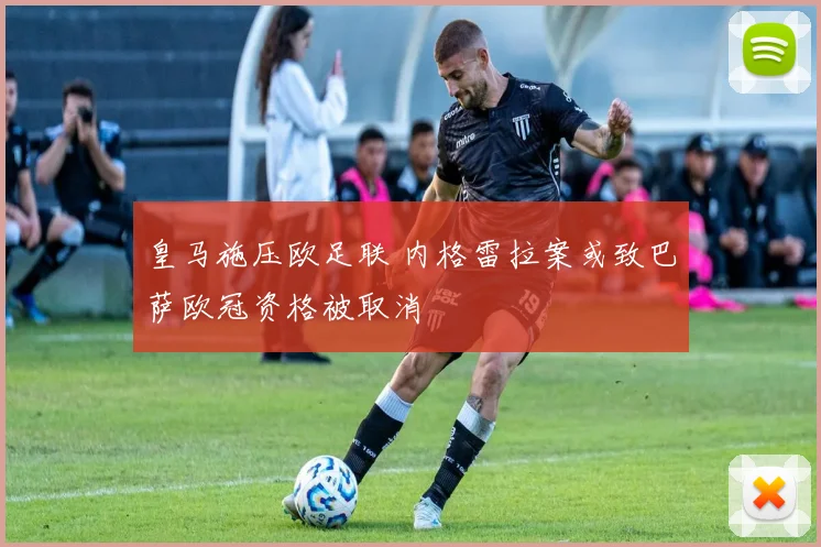 皇马施压欧足联 内格雷拉案或致巴萨欧冠资格被取消