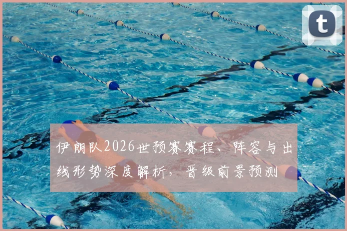 伊朗队2026世预赛赛程、阵容与出线形势深度解析，晋级前景预测