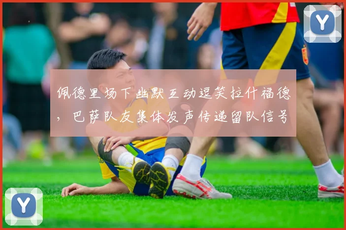 佩德里场下幽默互动逗笑拉什福德,巴萨队友集体发声传递留队信号