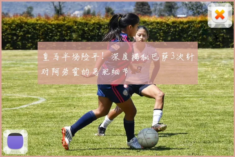 皇马半场险平!深度揭秘巴萨3次针对阿劳霍的恶犯细节