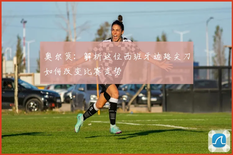 奥尔莫:解析这位西班牙边路尖刀如何改变比赛走势