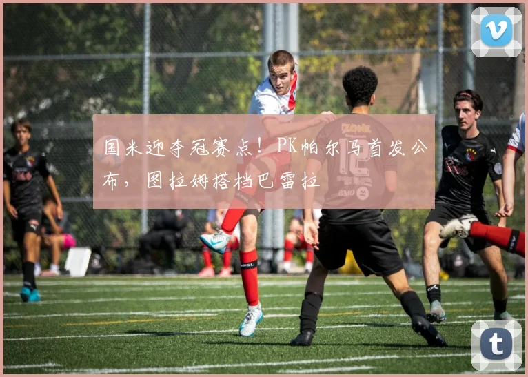 国米迎夺冠赛点！PK帕尔马首发公布，图拉姆搭档巴雷拉