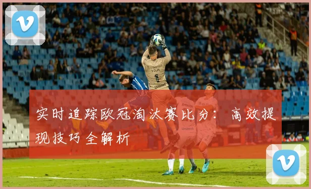 实时追踪欧冠淘汰赛比分:高效提现技巧全解析