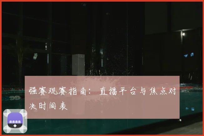 强赛观赛指南：直播平台与焦点对决时间表