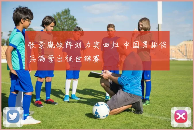 张景胤缺阵刘力宾回归 中国男排伤兵满营出征世锦赛
