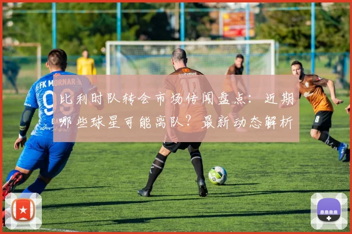 比利时队转会市场传闻盘点:近期哪些球星可能离队?最新动态解析